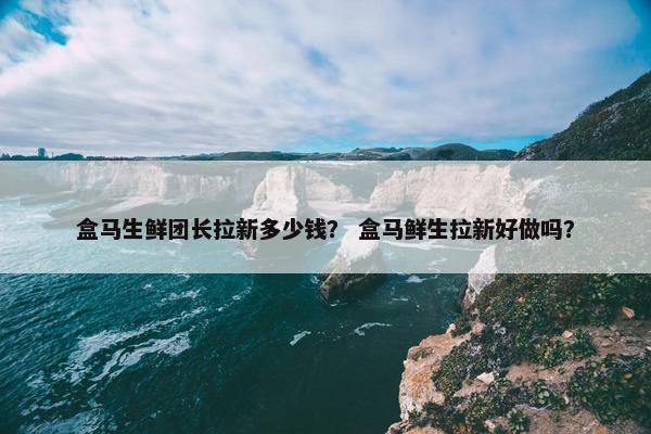 盒马生鲜团长拉新多少钱？ 盒马鲜生拉新好做吗？