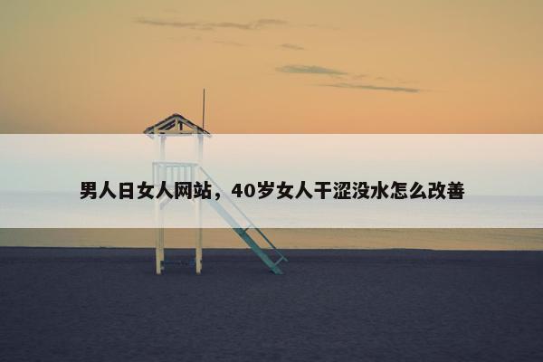 男人日女人网站，40岁女人干涩没水怎么改善