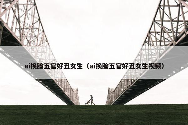 ai换脸五官好丑女生（ai换脸五官好丑女生视频）