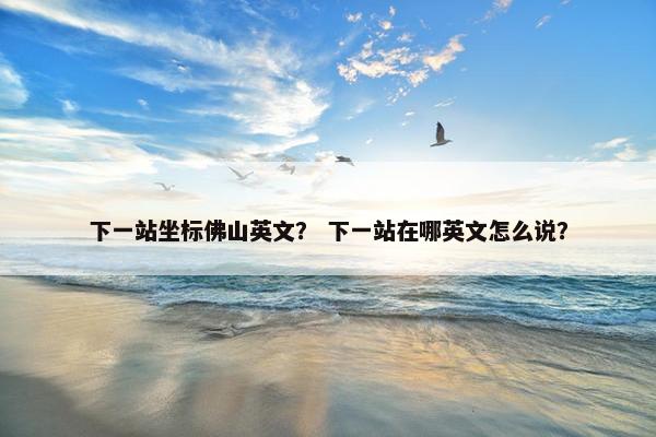 下一站坐标佛山英文？ 下一站在哪英文怎么说？