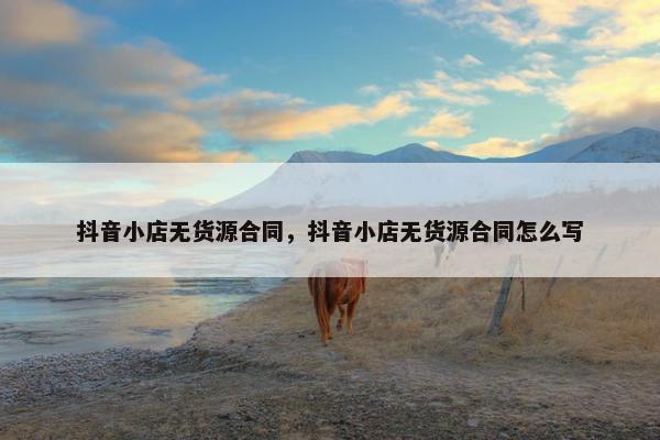 抖音小店无货源合同，抖音小店无货源合同怎么写