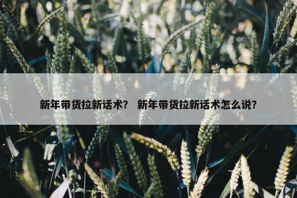 新年带货拉新话术？ 新年带货拉新话术怎么说？