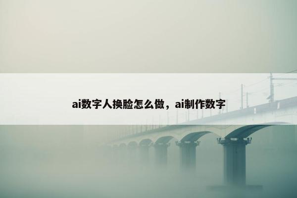 ai数字人换脸怎么做，ai制作数字