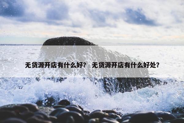 无货源开店有什么好？ 无货源开店有什么好处？