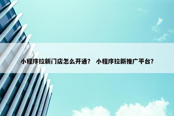 小程序拉新门店怎么开通？ 小程序拉新推广平台？