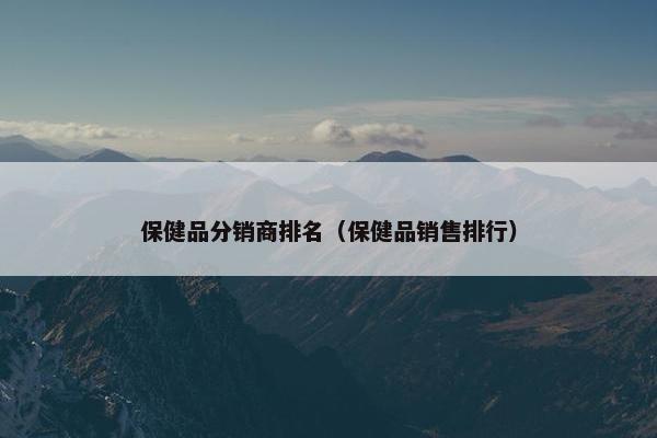 保健品分销商排名（保健品销售排行）