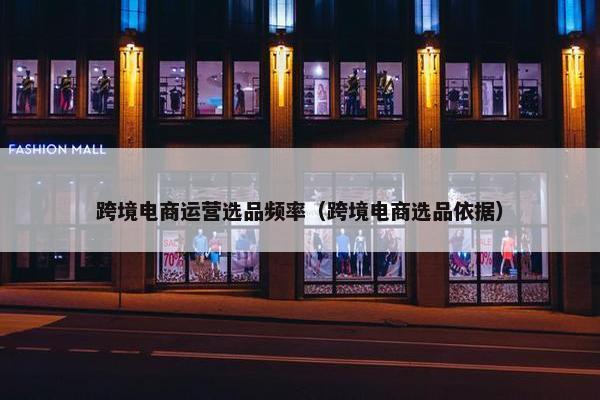 跨境电商运营选品频率（跨境电商选品依据）