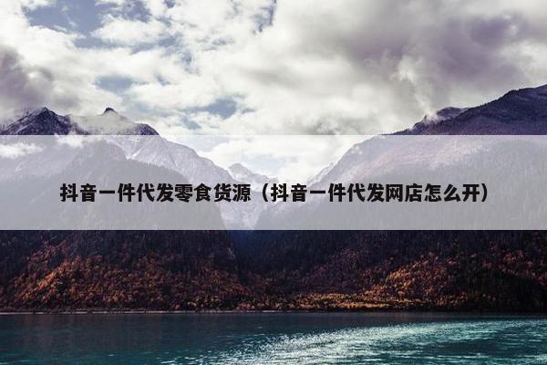 抖音一件代发零食货源（抖音一件代发网店怎么开）