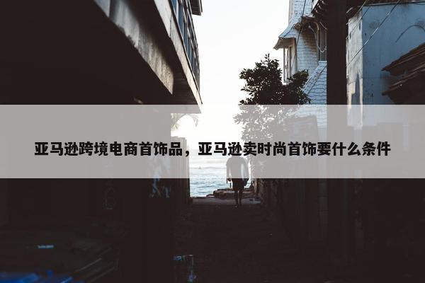 亚马逊跨境电商首饰品，亚马逊卖时尚首饰要什么条件