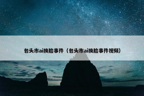 包头市ai换脸事件（包头市ai换脸事件视频）