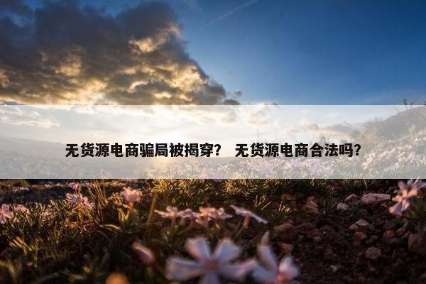无货源电商骗局被揭穿？ 无货源电商合法吗？
