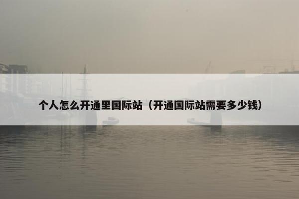 个人怎么开通里国际站（开通国际站需要多少钱）