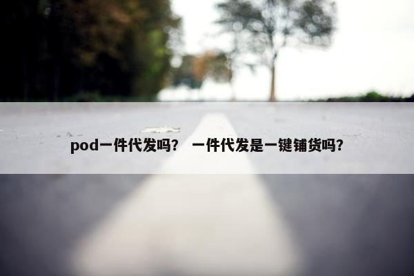 pod一件代发吗？ 一件代发是一键铺货吗？