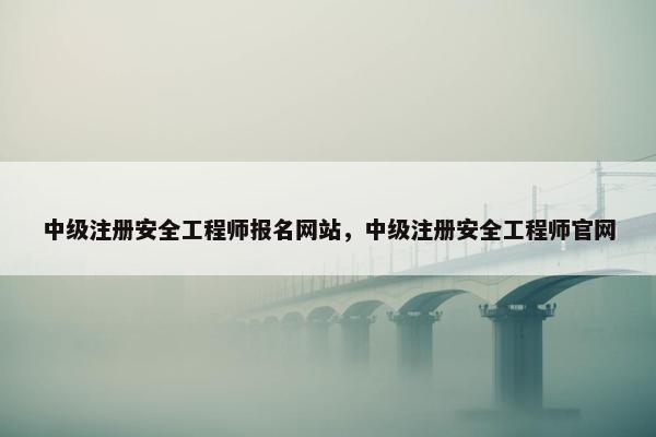 中级注册安全工程师报名网站，中级注册安全工程师官网