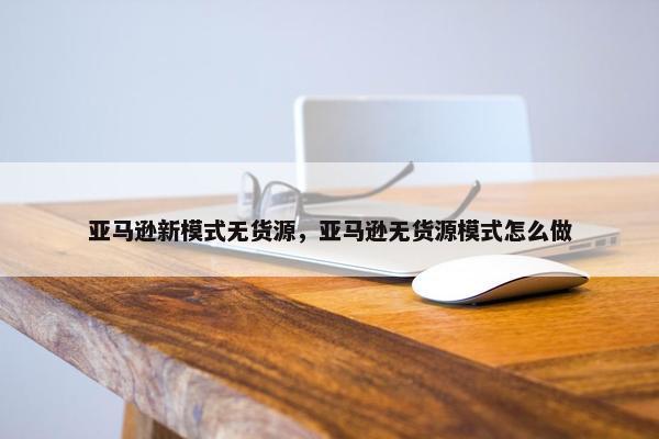 亚马逊新模式无货源，亚马逊无货源模式怎么做