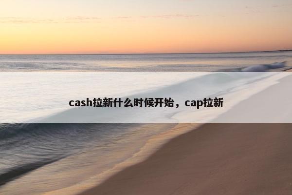 cash拉新什么时候开始，cap拉新