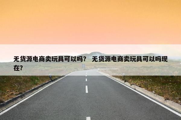 无货源电商卖玩具可以吗？ 无货源电商卖玩具可以吗现在？