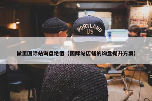 做里国际站询盘绝值（国际站店铺的询盘提升方案）