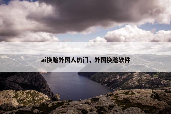 ai换脸外国人热门，外国换脸软件
