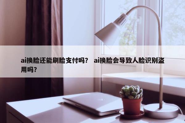 ai换脸还能刷脸支付吗？ ai换脸会导致人脸识别盗用吗？