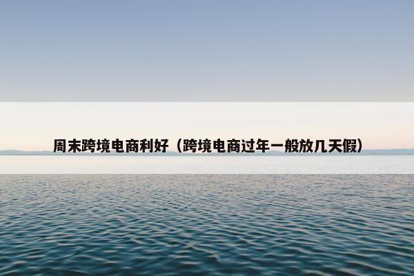 周末跨境电商利好（跨境电商过年一般放几天假）