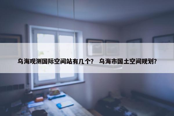 乌海观测国际空间站有几个？ 乌海市国土空间规划？