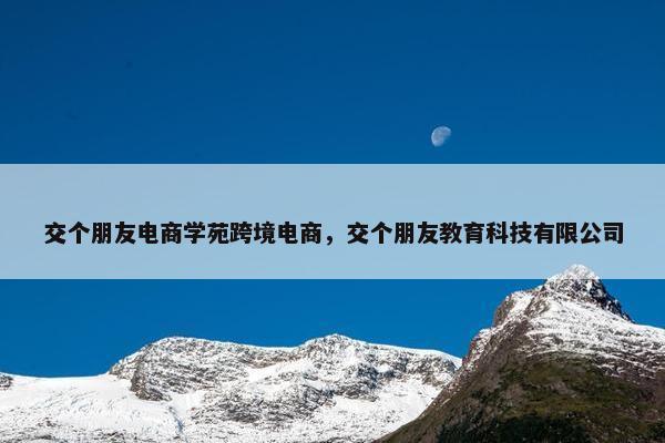 交个朋友电商学苑跨境电商，交个朋友教育科技有限公司
