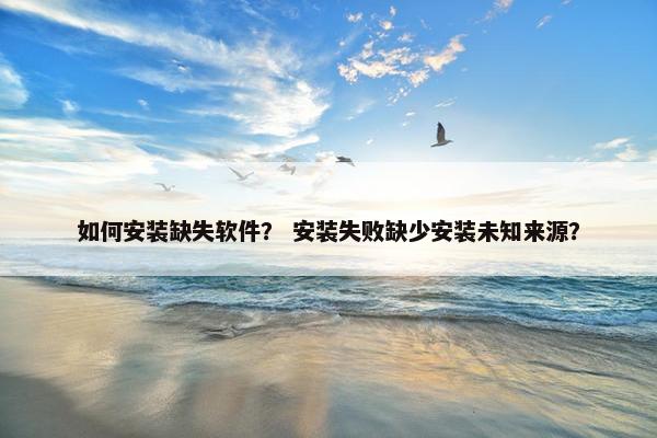 如何安装缺失软件？ 安装失败缺少安装未知来源？