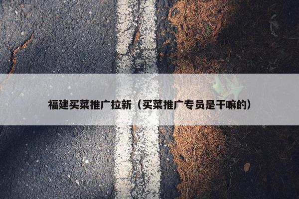 福建买菜推广拉新（买菜推广专员是干嘛的）