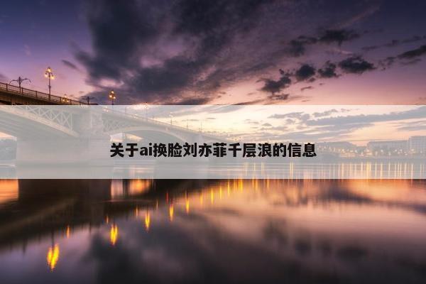 关于ai换脸刘亦菲千层浪的信息