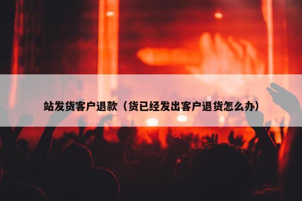 站发货客户退款（货已经发出客户退货怎么办）
