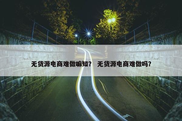 无货源电商难做嘛知？ 无货源电商难做吗？
