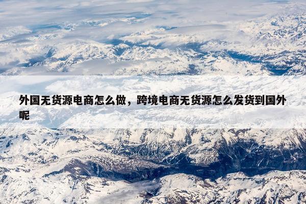 外国无货源电商怎么做，跨境电商无货源怎么发货到国外呢