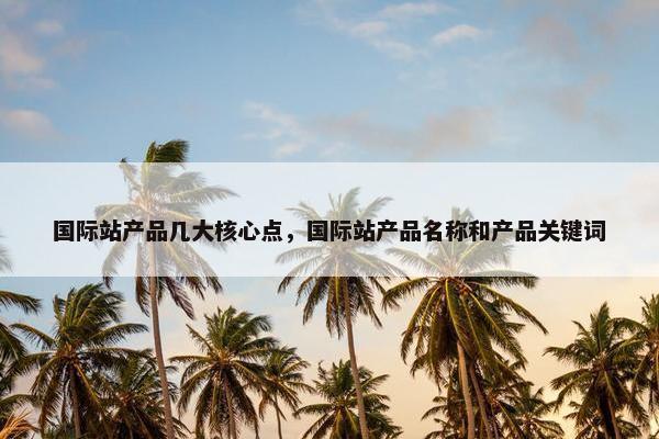 国际站产品几大核心点，国际站产品名称和产品关键词