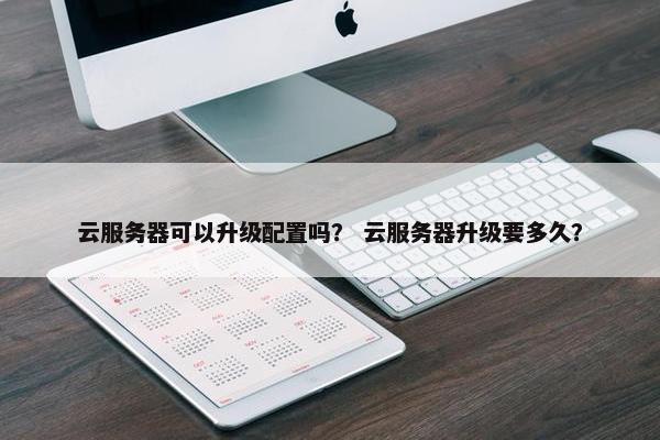 云服务器可以升级配置吗？ 云服务器升级要多久？
