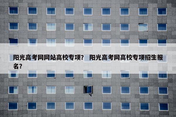 阳光高考网网站高校专项？ 阳光高考网高校专项招生报名？