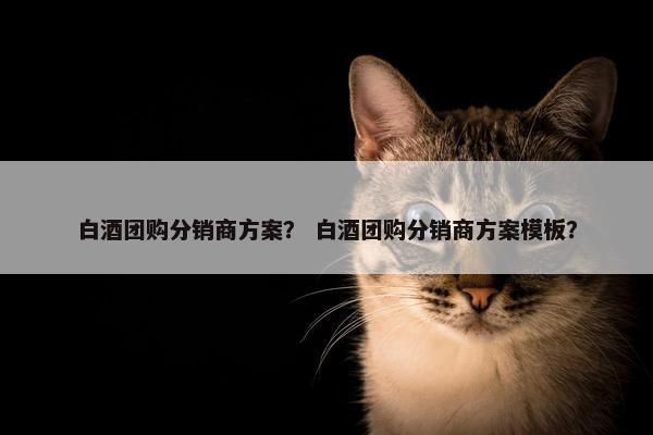 白酒团购分销商方案？ 白酒团购分销商方案模板？