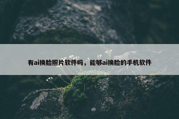 有ai换脸照片软件吗，能够ai换脸的手机软件