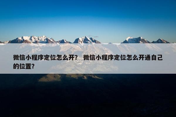 微信小程序定位怎么开？ 微信小程序定位怎么开通自己的位置？