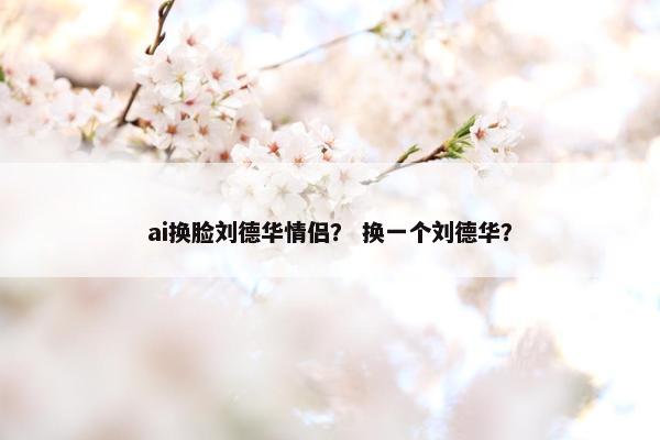 ai换脸刘德华情侣？ 换一个刘德华？