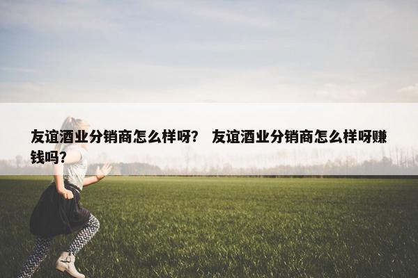 友谊酒业分销商怎么样呀？ 友谊酒业分销商怎么样呀赚钱吗？