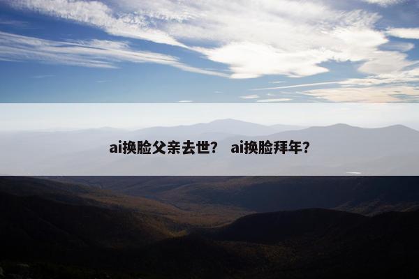 ai换脸父亲去世？ ai换脸拜年？