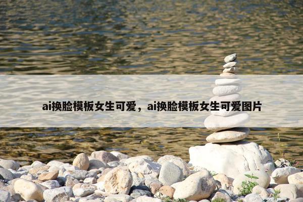 ai换脸模板女生可爱，ai换脸模板女生可爱图片