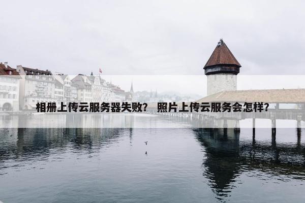 相册上传云服务器失败？ 照片上传云服务会怎样？
