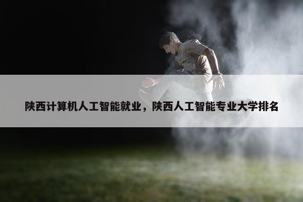 陕西计算机人工智能就业，陕西人工智能专业大学排名