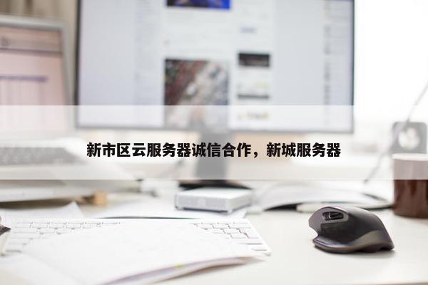 新市区云服务器诚信合作，新城服务器