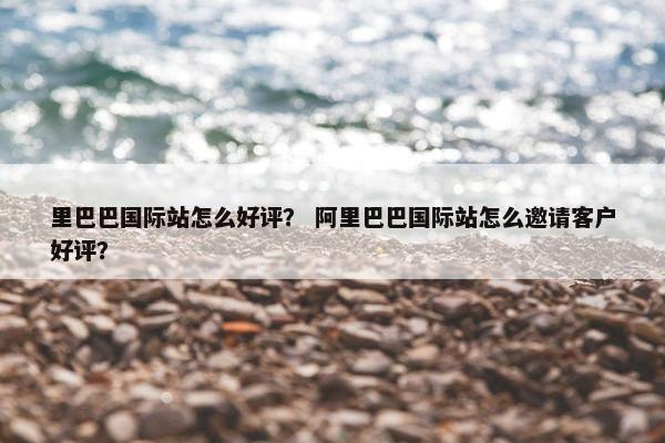 里巴巴国际站怎么好评？ 阿里巴巴国际站怎么邀请客户好评？