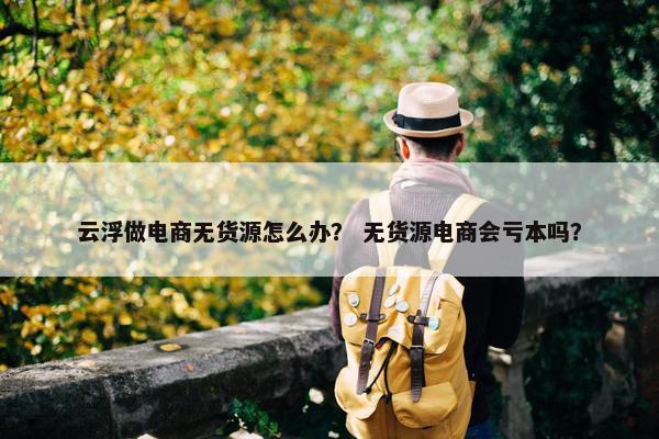 云浮做电商无货源怎么办？ 无货源电商会亏本吗？
