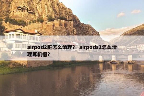airpod2脏怎么清理？ airpods2怎么清理耳机槽？