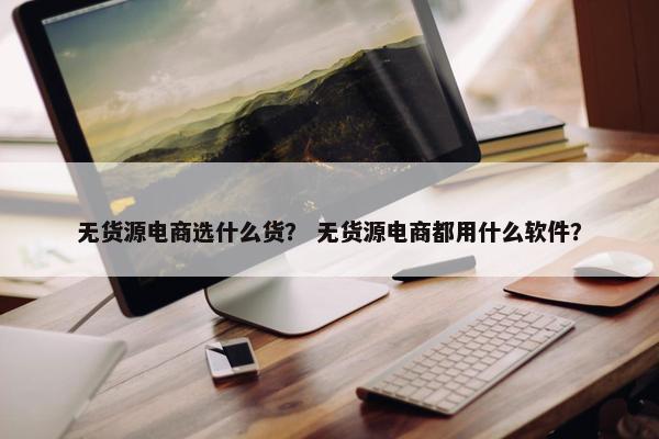 无货源电商选什么货？ 无货源电商都用什么软件？